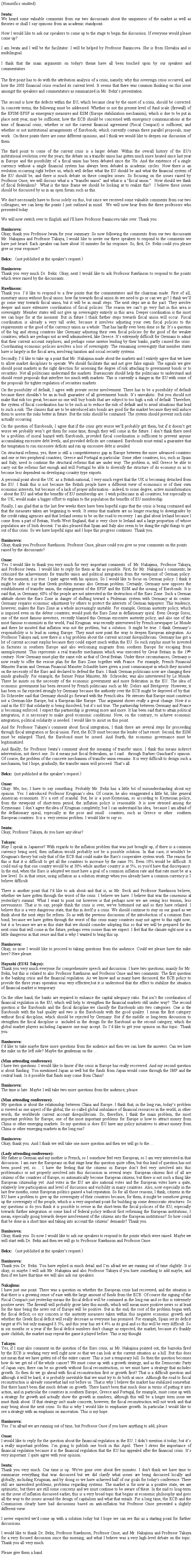 �e�L�X�g �{�b�N�X: (Honorifics omitted)Iwata:We heard some valuable comments from our two discussants about the uniqueness of the market as well as theories or shall I say opinions from an academic standpoint.Now I would like to ask our speakers to come up to the stage to begin the discussion. If everyone would please come up?I am Iwata and I will be the facilitator. I will be helped by Professor Banincova. She is from Slovakia and is multilingual.I think that the main arguments on today's theme have all been touched upon by our speakers and commentators.  The first point has to do with the attribution analysis of a crisis, namely, why this sovereign crisis occurred, and how the 2008 financial crisis reached its current level. It seems that there was common thinking on this issue amongst the speakers and commentators as summarized in Mr. Bekx�fs presentation. The second is how the defects within the EU, which became clear by the onset of a crisis, should be corrected.  In concrete terms, the following must be addressed: Whether or not the present level of fund scale (firewall) of the EFSM-EFSF as emergency measures and ESM (Europe stabilization mechanism), which is due to be put in place next year, may be sufficient; how the ECB should be concerned with emergency communications at the time of financial crisis; whether or not the current financial agreement (Fiscal Compact) is sufficient; and whether or not institutional arrangements of Eurobonds, which currently contain three parallel proposals, may work.  On these points there are some different opinions, and I think we would like to deepen our discussion of them.The third point to come of the current crisis is a larger debate. Within the overall history of the EU's institutional evolution over the years, the debate on a transfer union has gotten much more heated since last year in Europe and the possibility of a fiscal union has been debated since the 70s. And the existence of a single currency without a single financial system has always been debated in academic circles. Now there is an evolution occurring right before us, which will define what the EU should be and what the financial system of the EU should be, and there is much debate on these complex issues. So focusing on the issues raised by Professor Onoe, we will discuss what is a �gtransfer union�h and what is a �gfiscal union.�h  How should we think of fiscal federalism?  What is the time frame we should be looking at to realize this?  I believe these issues should be discussed by us in an open forum such as this.We don't necessarily have to focus solely on this, but since we received some valuable comments from our two colleagues, we can keep the points I just outlined in mind.  We will now hear from the three professors who presented today.We will now switch over to English and I'll have Professor Banincova take over. Thank you.Banincova:Okay, thank you Professor Iwata for your summary. So now following the comments from our two discussants Mr. Nakajima and Professor Takaya, I would like to invite our three speakers to respond to the comments we have just heard. Each speaker can have about 10 minutes for his response. So, first, Dr. Bekx could you please give us your response?Bekx: �inot published at the speaker�fs request.�jBanincova:Thank you very much Dr. Bekx. Okay, next I would like to ask Professor Rawlinson to respond to the points which were raised by the discussants.Rawlinson:Thank you. I�fd like to respond to a few points that the commentators and the chairman made. First of all, monetary union without fiscal union: how far towards fiscal union do we need to go or can we go? I think we�fll go some way towards fiscal union, but it will be in small steps. The next steps are in the pact. They involve deeper and more extensive coordination of fiscal policies. The reason we can�ft go very fast in this area is sovereignty. Member states will not give up sovereignty entirely in this area. Deeper coordination is the most we can hope for at the moment. But in future I think further steps towards fiscal union will occur. Fiscal coordination is already a very tall order, because it involves adjusting your own fiscal policies to the requirements or the good of the currency union as a whole. That has hardly ever been done so far. It�fs a question of the big and strong countries like Germany adjusting their own fiscal policies for the good of the weaker countries, which are perhaps not as well administered, like Greece. It�fs extremely difficult for Germans to admit that their current account surpluses, and perhaps some unwise lending by their banks, partly caused the crisis. Coordinating economic policies involves a loss of sovereignty. The remaining sovereignty that member states have is largely in the fiscal area, involving taxation and social security systems.Secondly, I�fd like to take up a point that Mr. Nakajima made about the markets and I entirely agree that we have to allow market disciplines to operate. We should facilitate this and not give false signals. The signals we give should point markets in the right direction for assessing the degree of risk attaching to government bonds or to securities. Not all politicians understand the markets. Bureaucrats should help the politicians to understand and should resist proposals that interfere too much with markets. This is currently a danger in the EU with some of the proposals for tighter regulation of securities markets. On the possibility of default, I agree with private sector involvement. There has to be a possibility of default because there shouldn�ft be an in-built guarantee of all government bonds. It�fs unrealistic. But you should not make that risk too great, because no one will buy bonds that are subject to too high a risk of default. Therefore, the system of fiscal coordination has to be such as to reduce the risk of default and to avoid situations that lead to such a risk. The clauses that are to be introduced into bonds are good for the market because they will induce them to assess the risks better in future. But the risks should be contained. The system should prevent such risks actually occurring.On the question of Eurobonds, I agree that if the crisis gets worse we�fll probably get them, but if it doesn�ft get worse we probably won�ft get them for some time, though they will come in the future. I don�ft think there need be a problem of moral hazard with Eurobonds, provided fiscal coordination is sufficient to prevent anyone accumulating excessive debt levels, and provided deficits are contained. Eurobonds must entail a guarantee that the temptation to run excessive deficits and run up excessive debt is avoided.On structural reforms, yes, there is still a competitiveness gap in Europe between the more advanced countries and one or two peripheral countries, Greece and Portugal in particular. Some other countries, too, such as Spain and Italy, need to continue the structural reforms that are under way. The problem is, will Greece be able to carry out the reforms fast enough and will Portugal be able to diversify the structure of its economy so as to become less dependent on developing-country type exports.A personal point about the UK: as a British national, I very much regret that the UK is becoming detached from the EU. I think this is not because the British people have a different view of economics or of their own economic interests, but because of a lack of proper information - indeed, to some degree, active misinformation - about the EU and what the benefits of EU membership are. I wish politicians in all countries, but especially in the UK, would make a bigger effort to explain to the population the benefits of EU membership. Finally, I am glad that in the last few weeks there have been hopeful signs that the crisis is being contained and that the measures taken are beginning to work. It seems that markets are no longer reacting to downgrades by the credit rating agencies and that Ireland seems to be on the road to recovery. I am glad about Ireland because I come from a part of Britain, North-West England, that is very close to Ireland and a large proportion of whose population are of Irish descent. I�fm also pleased that Spain and Italy also seem to be doing the right things to get out of this crisis. So we have hopeful signs and I hope this progress continues. Thank you.Banincova:Okay, thank you Professor Rawlinson. Professor Onoe, please could you give us your comments on the points raised by the discussants?Onoe:Yes. I would like to thank you very much for very important comments of Mr. Nakajima, Professor Takaya, and Professor Iwata.  I would like to reply for them as far as possible. First, for Mr. Nakajima�fs comments; he criticized the achievements for transfer union and political integration from the viewpoint of German policy. For the moment, it is true. I quite agree with his opinion. So I would like to focus on German policy. I think it might be able to say that Greek problem means also German problem. Certainly, Germany now opposes the establishment of transfer union, the enlargement of the EFSF and the ESM and the issuing of Eurobonds. It is said that, in Germany, 60% of the people are not interested in the destruction of the Euro Zone. Such a German attitude shows the Euro Zone in danger of shifting toward a Ptolemaic system with Germany at its center. Germany requires economic adjustment by others to protect the interests of German taxpayers. This tendency, however, makes the Euro Zone as a whole increasingly unstable. For example, German austerity policy, which is imposed even on the debtor countries, would push the Euro Zone in deflationary spiral. Even George Soros,  one of the most famous investors, recently blamed this German excessive austerity policy, and also one of the most famous economists in the world, Paul Krugman was recently interviewed by French newspaper Le Monde and there he insisted that inflation was not the problem, but a solution. It might be true. I think Germany�fs responsibility is to lead in saving Europe. They must now point the way to deepen European integration. As Professor Takaya said, now there is a big problem about the current account disequilibrium. Germany has got a lot of current account surplus because they could export much within the EU. So such surplus must be invested in factories in southern Europe and also welcoming migrants from southern Europe for escaping from unemployment. This represents a real transfer mechanism which was executed by Great Britain in the 19th century. Now Germany must play the same role as that of Great Britain. Under these circumstances, Germany is now ready to offer the rescue plan for the Euro Zone together with France. For example, French Financial Minister Baroin and German Financial Minister Schauble have given a joint communiqu&eacute; in which they insisted on the necessity of the Euro and declared to defend the Euro. I think German politicians now are changing their minds gradually. For example, the former Prime Minister, Mr. Schroeder, was also interviewed by Le Monde. There he insists on the necessity of the economic government and more federation in the EU. The idea of economic government has been stressed by French politicians such as Mr. Delors and B&eacute;r&eacute;govoy. However, it has been so far rejected strongly by Germany because the authority over the ECB might be deprived of by that. So Schroeder said that Germany should go forward with the French idea. He stresses that Europe must construct not a German-like Europe, but a European-like Europe. This argument shows really a great change. Now it is said in the EU that solidarity is being dissolved, but it�fs not true. The partnership between Germany and France is becoming enforced. I expect this partnership is growing more and more. It has been said that to attain political integration, it is necessary to make good economic conditions. Now, on the contrary, to achieve economic integration, political solidarity is needed. I would like to insist on this point.And for Professor Takaya�fs comment about fiscal integration, I think there are several steps for proceeding through fiscal integration or fiscal union. First, the ECB must become the lender of last resort. Second, the ESM must be enlarged. Third, the Eurobond must be issued. And fourth, the economic governance must be legitimatized.And finally, for Professor Iwata�fs comment about the meaning of transfer union. I think this means indirect intervention, not direct one. So it means just fiscal federalism, as I said�@through Barbier-Gauchard�fs opinion. Of course, the problem of the concrete mechanism of transfer union remains. It is very difficult to design such a mechanism, but I hope, gradually, the transfer union will proceed. That�fs all.Bekx:  (not published at the speaker�fs request.�jOnoe:Okay. Me, too; I have to say something. Probably Mr. Bekx has a little bit of misunderstanding about my opinion. Yes. I introduced Professor Krugman�fs idea. Of course, he also exaggerated a little bit, like general American economists. It�fs a sort of scandal. But, he is a post-Keynesian, so according to Keynesian policy, from the viewpoint of short-term period, the inflation policy is reasonable. It is now stressed among the Keynesians. I don�ft agree the idea of Krugman completely, but I can understand his idea, because I am afraid of the deflationary spiral, especially in the poor and small�@countries, such as Greece or other�@southern European countries. It is a very serious problem. I would like to say so.Iwata:Okay, Professor Takaya, do you have any ideas?Takaya:May I speak in Japanese? With regards to the inflation problem that was just brought up, if there is a common currency being used, then inflation would probably not be a possible solution. In that case, it wouldn't be Krugman's theory but only that of the ECB that could make the Euro's cooperative system work. The reason for this is that it is difficult to get all the countries to increase by the same 5%. Even 10% would be difficult. It could end up that one country would be at 30% while another country is at 5%, so you'd have that discrepancy. In the end, when the Euro is adopted we must have a goal of a common inflation rate and that rate must be at a low level. So in that sense, using inflation as a solution strategy when you already have a common currency is I believe difficult.There is another point that I'd like to ask about and that is, as Mr. Beck and Professor Rawlinson believe, whether we have gotten through the worst of the crisis. I believe we have. I believe that was the consensus at yesterday's summit. What I want to point out however is that perhaps now we are seeing less tension, less nervousness. That is to say, people think the crisis is over, we've bottomed out and so they have relaxed. I believe this is a very dangerous state, that this in itself is a crisis. We should continue to stay on our guard as we think about the next steps for reform. So as with the previous discussion of the introduction of a common Euro bond, because we have gotten through the worst of this crisis many countries may not agree to this right now, but it is because we are in this state that we should consider adopting this so that we will be prepared for the next crisis that will come in the future, perhaps even sooner than we expect. I feel that the climate right now is a little dangerous in that sense and that is why I wanted to bring this up.Banincova:Okay, so now I would like to proceed to taking questions from the audience. Could we please have the mike here? Here please.Hayashi (EUSI Tokyo):Thank you very much everyone for comprehensive speech and discussion. I have two questions, mainly for Mr. Bekx, but this is related to also Professor Rawlinson and Professor Onoe and two comments. The first question is the banking crisis and the financial regulation. As we know and as many have discussed, the ECB policy to provide the three years operation was very effective,but it is understood that the effect to stabilize the situation of financial market is temporary. On the other hand, the banks are required to enhance the capital adequacy ratio. But isn�ft the coordination of financial regulation in the EU, which will help to strengthen the financial markets still under way?  The second question is the Eurobonds and the fiscal discipline.we classify the Eurobonds into two categories. One is the Eurobonds with the bad quality and two is the Eurobonds with the good quality. I mean the first category without fiscal discipline, which should be rejected by Germany. But if the middle or long-term discussion to strengthen the fiscal discipline is  included in the design for the Eurobond as the second category, which the global market players including Japanese one may accept. So I�fd like to get your opinion on this topic. Thank you.Banincova:I�fd like to take maybe three more questions from the audience and then we can have the answers. Can we have the mike on the left side? Maybe the gentleman on the�c(Man attending conference):I have two questions. I would like to know if the crisis in Europe has really recovered. And my second question is about funding. You mentioned Japan as well but the funds from Japan would come through the IMF and the central bank. Is it possible that funds may come from China? Banincova:The time is late. Maybe I will take two more questions from the audience, please.(Man attending conference):My question is about the relationship between China and Europe. I think that, in the long run, today�fs problem is viewed as one aspect of the global, the so-called global imbalance of financial resources in the world, in other words, the worldwide current account disequilibrium. So, therefore, I think the main problem, the most important problem for Europe, one of the most important problems for Europe is how to attract money from China or other emerging markets. So my question is does EU have any policy initiatives to attract money from China or other emerging markets in the long run? Banincova:Okay, thank you. And I think we will take one more question and then we will go to the�c(Lady attending conference):My father is German and my mother is French, so I somehow feel very European, so I am very interested in that discussion. I am sure the Europeans on that stage hear this question quite often, but this kind of question has not been posed yet, so�c I have the feeling that the citizens in Europe don�ft feel very involved into this problematics or not properly involved into this discussion in several ways. European citizens first of all are citizens of the countries of Europe, so automatically become European citizens, but there is not such a thing like European citizenship yet. And votes in the EU are also national votes and the European votes have a quite, relatively low participation and level of discussion and visibility in many countries. Also, now especially in the last few months, some European politics gained a bad reputation. So for all those reasons, I think, citizens in the EU have a problem to give up the sovereignty of their countries because, for them, it might be somehow giving up the sovereignty of the people, which is a very important point for building up some democratic structures. So my questions is do you think it is possible to revise in the short-term the fiscal policies of the EU, especially towards further integration or some kind of federal policy without first reforming the European institutions, I mean, especially going towards deeper involvement of the citizens into the European institutions? So how could that be done in a short time and taking into account the citizens�f demands? Thank you.Banincova:Okay, thank you. So now I would like to ask our speakers to respond to the points which were raised. Maybe we will start with Dr. Bekx and then we will go to Professor Rawlinson and Professor Onoe.Bekx: �inot published at the speaker�fs request.�jBanincova:Thank you Dr. Bekx. You have replied in much detail and I�fm afraid we are running out of time slightly. It is okay, so maybe I will ask Mr. Nakajima and also Professor Takaya if you have something to add maybe, and then if we have that time we will also ask our speakers.Nakajima:I have just one point. There was a question on whether the European crisis had recovered, and the situation is that there is a growing sense of ease with the large amount of funds from the ECB. Of course the signing of the Fiscal Compact just yesterday means the fiscal deficit will be contained in the long run and so this is extremely positive news. The firewall will probably grow later this month, which will mean more positive news so at least for the time being the news out of Europe will be positive. But in the end, the root of the problem began with the fiscal deficit, so my concern is the austerity measures taken within this negative economic growth and whether the Greek fiscal deficit will really decrease as everyone has promised. For example, Spain set its deficit target at 6% but only managed 8.5%, and this year has set 4.4% as its goal and so this will be very difficult. So in six months or a year if the fiscal deficit numbers don't change as expected, the market, because it's frankly quite childish, the market may repeat the game it played before. This is my thought.Takaya:Yes, if I may also comment on the question of the Euro crisis, as Mr. Nakajima pointed out, the bazooka fired by the ECB is working very well right now so that we can look at the current situation as a lull. But this does not mean that we have gotten rid of the entire cancer. This is just a temporary lull. So then the question becomes how do we get rid of the whole cancer? We must come up with a growth strategy, and as the Democratic Party of Japan says, there can be no growth without fiscal reconstruction, so we must have a strategy that includes growth. So then do we go ahead with fiscal reconstruction first or growth first? That is a difficult question and although it will be hard, it is probably inevitable that we must try to do both at once. Although the road to fiscal reconstruction is already somewhat laid out before us. That is why I believe the market has stabilized somewhat. But there hasn't been that much debate on growth. There hasn't been that much done in terms of putting it into action, and in particular the countries in southern Europe, Greece and Portugal, for example, must come up with a strategy for growth and actually show the growth in numbers, although this will be a longer term issue we must think about. If that strategy isn't made concrete, however, the fiscal reconstruction will not work and that may bring about the next crisis. So this is why I would like to emphasize growth. In particular I would like to see a strategy with an emphasis on innovation. This is my hope.Banincova:Yes. I�fm afraid we are running out of time, but Professor Onoe if you have anything to add, please.Onoe:I would like to reply for the question about the financial regulation in the EU. I didn�ft mention it today, but it�fs a really important problem. I�fm going to publish one book in this April. There I stress the importance of financial regulation because it is the financial regulation that the EU has appealed after the financial crisis. It�fs very important. I quite agree with your opinion.Iwata:Thank you very much. Our time is up. We've gone over about five minutes. I don't think we have time to summarize everything that was discussed but we did clarify what issues are being discussed locally and globally, including Krugman, and by doing so we have achieved half of our goals for today's conference. There still are unresolved problems, problems regarding systems. The market is for now in a positive state, we are optimistic, but there are still some concerns and we must continue to be aware of these. In the mid to long-term on the issue of inflation discussed earlier, this is a very broad topic that begins at economic philosophy and goes all the way to the issues around the design of capitalism and what that entails. For a long time, the ECB and the Commission clearly have had discussions based on anti-inflation but Professor Onoe presented a slightly different view.I never expected we'd come up with a solution today but I hope we can see this as a starting point for further discussions.I would like to thank Dr. Bekx, Professor Rawlinson, Professor Onoe, and Mr. Nakajima and Professor Takaya for a very focused discussion since this morning, and what I believe was a very high-level debate on the topic. Thank you all very much.Please give them a hand.