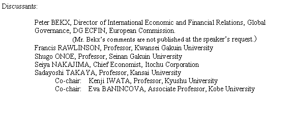 �e�L�X�g �{�b�N�X: Discussants:
Peter BEKX, Director of International Economic and Financial Relations, Global Governance, DG ECFIN, European Commission.  (Mr. Bekx�fs comments are not published at the speaker�fs request.�jFrancis RAWLINSON, Professor, Kwansei Gakuin UniversityShugo ONOE, Professor, Seinan Gakuin UniversitySeiya NAKAJIMA, Chief Economist, Itochu CorporationSadayoshi TAKAYA, Professor, Kansai University            Co-chair:�@Kenji IWATA, Professor, Kyushu University            Co-chair:�@Eva BANINCOVA, Associate Professor, Kobe University